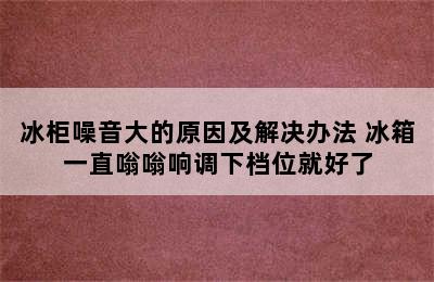 冰柜噪音大的原因及解决办法 冰箱一直嗡嗡响调下档位就好了